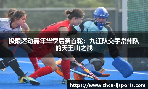极限运动嘉年华季后赛首轮：九江队交手常州队的天王山之战